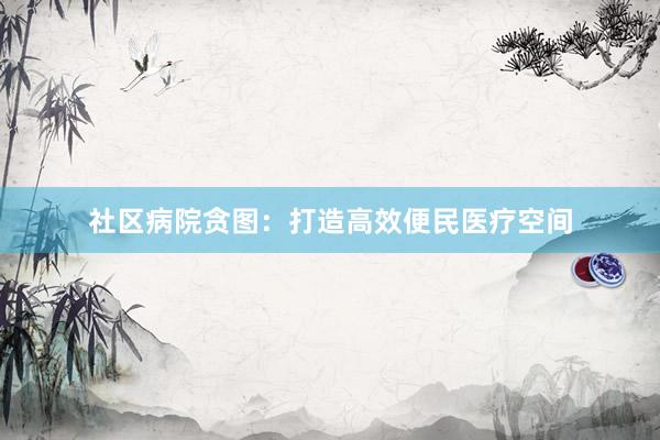 社区病院贪图：打造高效便民医疗空间