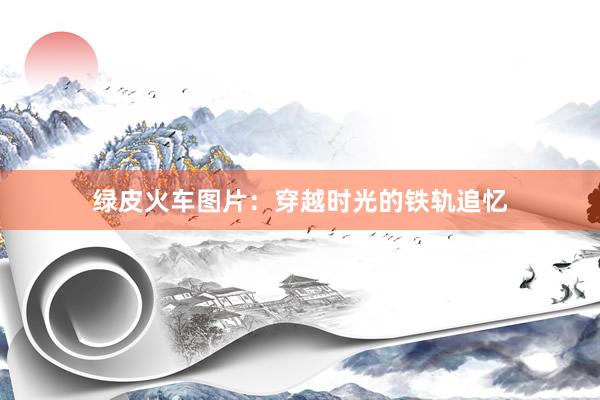 绿皮火车图片：穿越时光的铁轨追忆